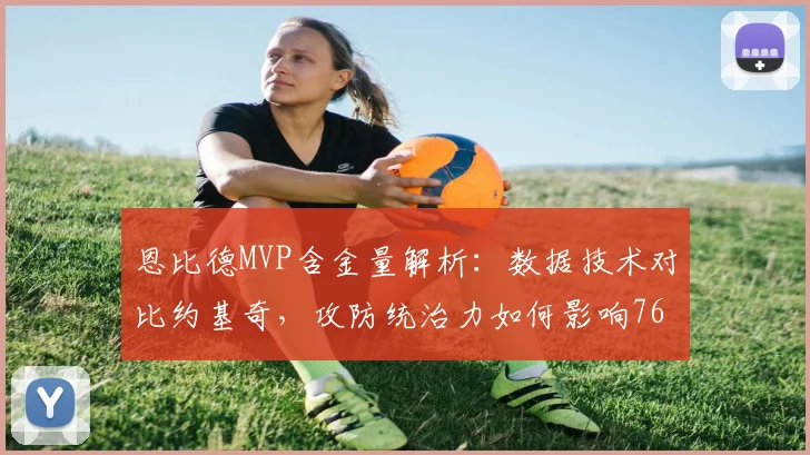 恩比德MVP含金量解析:数据技术对比约基奇,攻防统治力如何影响76人未来?