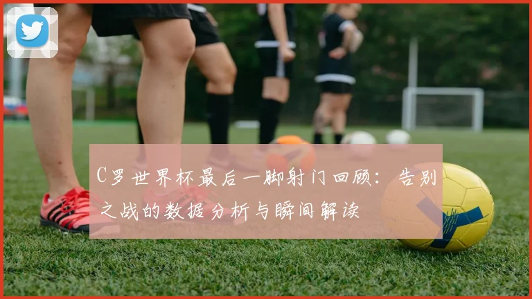 C罗世界杯最后一脚射门回顾：告别之战的数据分析与瞬间解读
